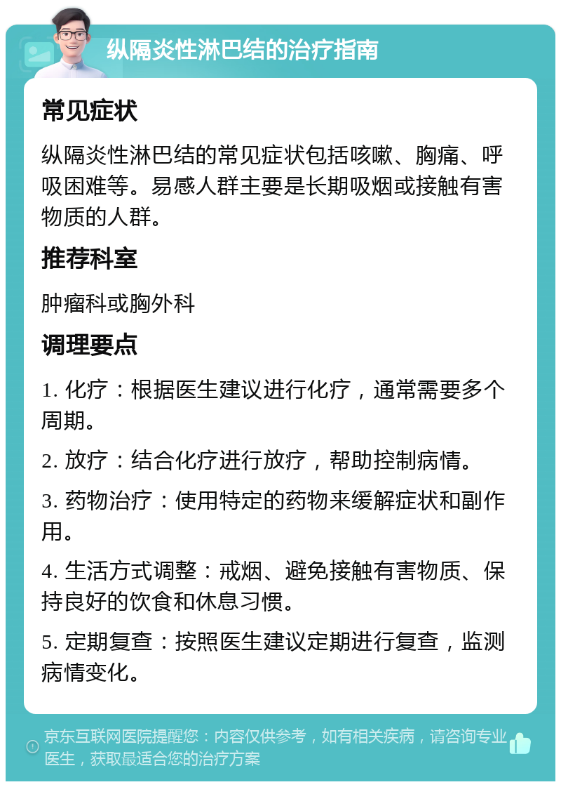 纵隔炎性淋巴结的治疗指南 常见症状 纵隔炎性淋巴结的常见症状包括咳嗽、胸痛、呼吸困难等。易感人群主要是长期吸烟或接触有害物质的人群。 推荐科室 肿瘤科或胸外科 调理要点 1. 化疗：根据医生建议进行化疗，通常需要多个周期。 2. 放疗：结合化疗进行放疗，帮助控制病情。 3. 药物治疗：使用特定的药物来缓解症状和副作用。 4. 生活方式调整：戒烟、避免接触有害物质、保持良好的饮食和休息习惯。 5. 定期复查：按照医生建议定期进行复查，监测病情变化。