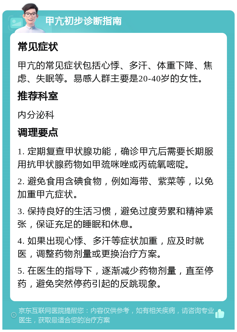 甲亢初步诊断指南 常见症状 甲亢的常见症状包括心悸、多汗、体重下降、焦虑、失眠等。易感人群主要是20-40岁的女性。 推荐科室 内分泌科 调理要点 1. 定期复查甲状腺功能，确诊甲亢后需要长期服用抗甲状腺药物如甲巯咪唑或丙硫氧嘧啶。 2. 避免食用含碘食物，例如海带、紫菜等，以免加重甲亢症状。 3. 保持良好的生活习惯，避免过度劳累和精神紧张，保证充足的睡眠和休息。 4. 如果出现心悸、多汗等症状加重，应及时就医，调整药物剂量或更换治疗方案。 5. 在医生的指导下，逐渐减少药物剂量，直至停药，避免突然停药引起的反跳现象。