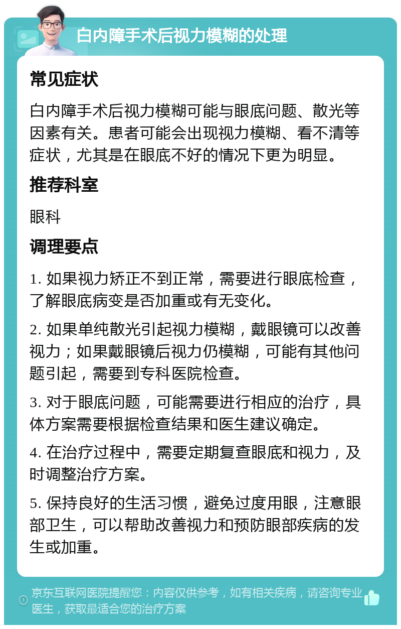 白内障手术后视力模糊的处理 常见症状 白内障手术后视力模糊可能与眼底问题、散光等因素有关。患者可能会出现视力模糊、看不清等症状，尤其是在眼底不好的情况下更为明显。 推荐科室 眼科 调理要点 1. 如果视力矫正不到正常，需要进行眼底检查，了解眼底病变是否加重或有无变化。 2. 如果单纯散光引起视力模糊，戴眼镜可以改善视力；如果戴眼镜后视力仍模糊，可能有其他问题引起，需要到专科医院检查。 3. 对于眼底问题，可能需要进行相应的治疗，具体方案需要根据检查结果和医生建议确定。 4. 在治疗过程中，需要定期复查眼底和视力，及时调整治疗方案。 5. 保持良好的生活习惯，避免过度用眼，注意眼部卫生，可以帮助改善视力和预防眼部疾病的发生或加重。