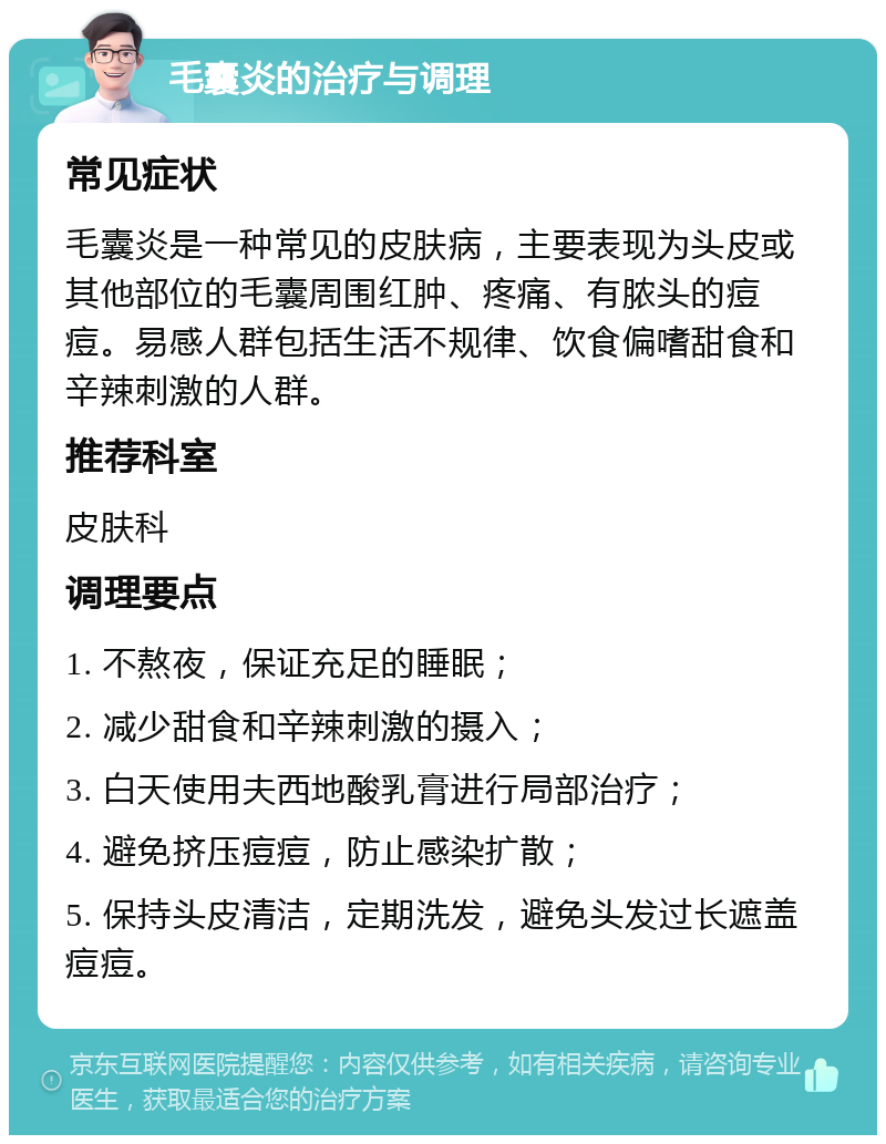 毛囊炎的治疗与调理 常见症状 毛囊炎是一种常见的皮肤病，主要表现为头皮或其他部位的毛囊周围红肿、疼痛、有脓头的痘痘。易感人群包括生活不规律、饮食偏嗜甜食和辛辣刺激的人群。 推荐科室 皮肤科 调理要点 1. 不熬夜，保证充足的睡眠； 2. 减少甜食和辛辣刺激的摄入； 3. 白天使用夫西地酸乳膏进行局部治疗； 4. 避免挤压痘痘，防止感染扩散； 5. 保持头皮清洁，定期洗发，避免头发过长遮盖痘痘。