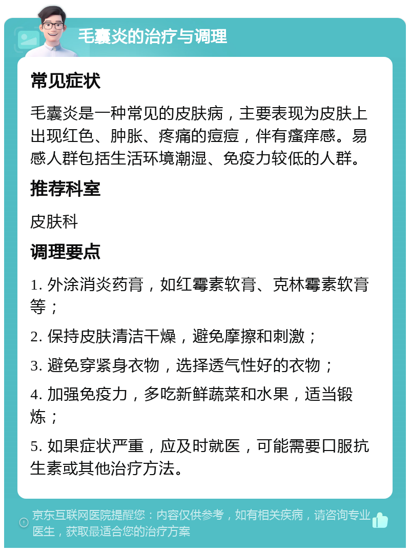 毛囊炎的治疗与调理 常见症状 毛囊炎是一种常见的皮肤病，主要表现为皮肤上出现红色、肿胀、疼痛的痘痘，伴有瘙痒感。易感人群包括生活环境潮湿、免疫力较低的人群。 推荐科室 皮肤科 调理要点 1. 外涂消炎药膏，如红霉素软膏、克林霉素软膏等； 2. 保持皮肤清洁干燥，避免摩擦和刺激； 3. 避免穿紧身衣物，选择透气性好的衣物； 4. 加强免疫力，多吃新鲜蔬菜和水果，适当锻炼； 5. 如果症状严重，应及时就医，可能需要口服抗生素或其他治疗方法。