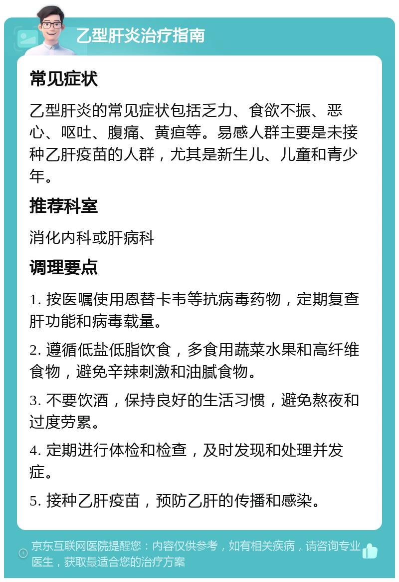 乙型肝炎治疗指南 常见症状 乙型肝炎的常见症状包括乏力、食欲不振、恶心、呕吐、腹痛、黄疸等。易感人群主要是未接种乙肝疫苗的人群，尤其是新生儿、儿童和青少年。 推荐科室 消化内科或肝病科 调理要点 1. 按医嘱使用恩替卡韦等抗病毒药物，定期复查肝功能和病毒载量。 2. 遵循低盐低脂饮食，多食用蔬菜水果和高纤维食物，避免辛辣刺激和油腻食物。 3. 不要饮酒，保持良好的生活习惯，避免熬夜和过度劳累。 4. 定期进行体检和检查，及时发现和处理并发症。 5. 接种乙肝疫苗，预防乙肝的传播和感染。