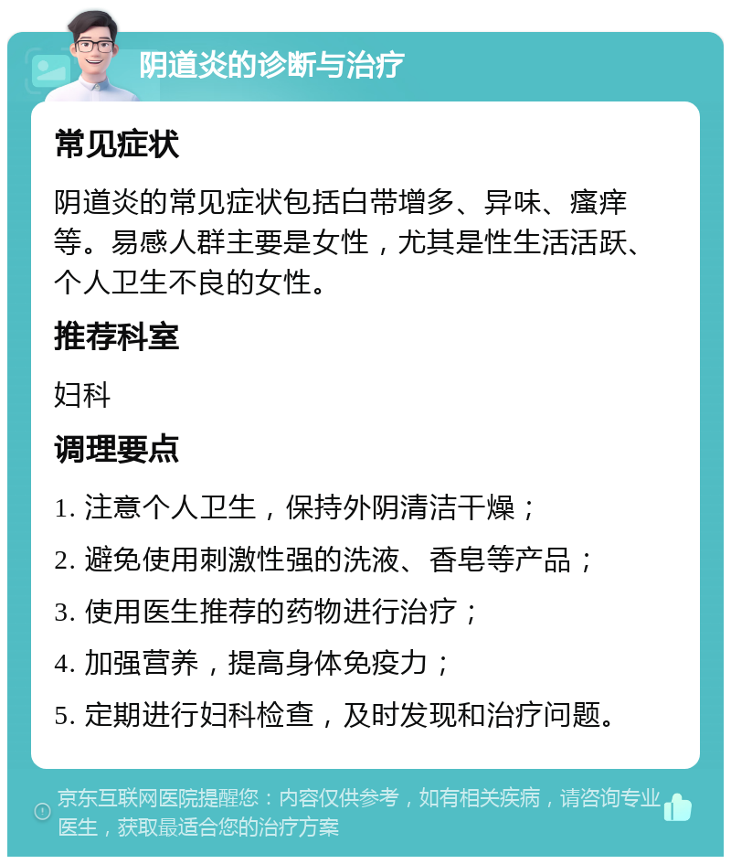 阴道炎的诊断与治疗 常见症状 阴道炎的常见症状包括白带增多、异味、瘙痒等。易感人群主要是女性，尤其是性生活活跃、个人卫生不良的女性。 推荐科室 妇科 调理要点 1. 注意个人卫生，保持外阴清洁干燥； 2. 避免使用刺激性强的洗液、香皂等产品； 3. 使用医生推荐的药物进行治疗； 4. 加强营养，提高身体免疫力； 5. 定期进行妇科检查，及时发现和治疗问题。