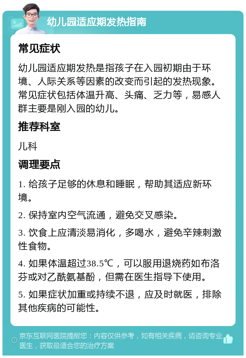 幼儿园适应期发热指南 常见症状 幼儿园适应期发热是指孩子在入园初期由于环境、人际关系等因素的改变而引起的发热现象。常见症状包括体温升高、头痛、乏力等，易感人群主要是刚入园的幼儿。 推荐科室 儿科 调理要点 1. 给孩子足够的休息和睡眠，帮助其适应新环境。 2. 保持室内空气流通，避免交叉感染。 3. 饮食上应清淡易消化，多喝水，避免辛辣刺激性食物。 4. 如果体温超过38.5℃，可以服用退烧药如布洛芬或对乙酰氨基酚，但需在医生指导下使用。 5. 如果症状加重或持续不退，应及时就医，排除其他疾病的可能性。