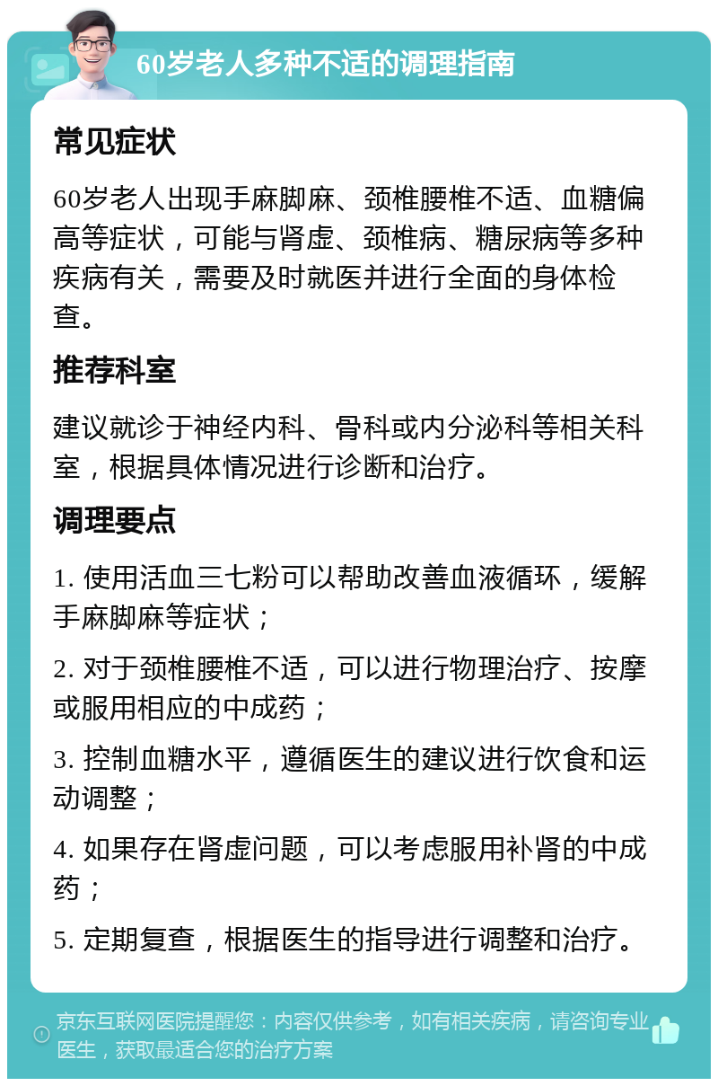 60岁老人多种不适的调理指南 常见症状 60岁老人出现手麻脚麻、颈椎腰椎不适、血糖偏高等症状，可能与肾虚、颈椎病、糖尿病等多种疾病有关，需要及时就医并进行全面的身体检查。 推荐科室 建议就诊于神经内科、骨科或内分泌科等相关科室，根据具体情况进行诊断和治疗。 调理要点 1. 使用活血三七粉可以帮助改善血液循环，缓解手麻脚麻等症状； 2. 对于颈椎腰椎不适，可以进行物理治疗、按摩或服用相应的中成药； 3. 控制血糖水平，遵循医生的建议进行饮食和运动调整； 4. 如果存在肾虚问题，可以考虑服用补肾的中成药； 5. 定期复查，根据医生的指导进行调整和治疗。