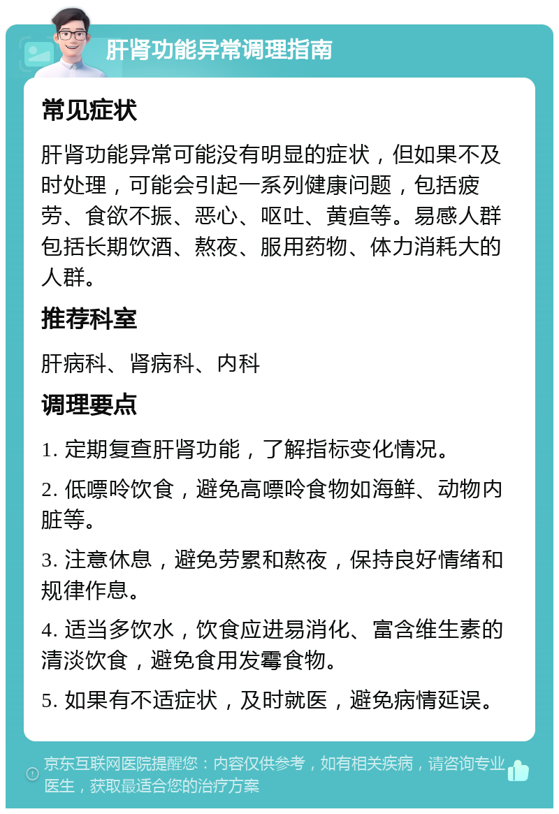 肝肾功能异常调理指南 常见症状 肝肾功能异常可能没有明显的症状，但如果不及时处理，可能会引起一系列健康问题，包括疲劳、食欲不振、恶心、呕吐、黄疸等。易感人群包括长期饮酒、熬夜、服用药物、体力消耗大的人群。 推荐科室 肝病科、肾病科、内科 调理要点 1. 定期复查肝肾功能，了解指标变化情况。 2. 低嘌呤饮食，避免高嘌呤食物如海鲜、动物内脏等。 3. 注意休息，避免劳累和熬夜，保持良好情绪和规律作息。 4. 适当多饮水，饮食应进易消化、富含维生素的清淡饮食，避免食用发霉食物。 5. 如果有不适症状，及时就医，避免病情延误。