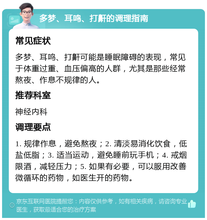 多梦、耳鸣、打鼾的调理指南 常见症状 多梦、耳鸣、打鼾可能是睡眠障碍的表现，常见于体重过重、血压偏高的人群，尤其是那些经常熬夜、作息不规律的人。 推荐科室 神经内科 调理要点 1. 规律作息，避免熬夜；2. 清淡易消化饮食，低盐低脂；3. 适当运动，避免睡前玩手机；4. 戒烟限酒，减轻压力；5. 如果有必要，可以服用改善微循环的药物，如医生开的药物。