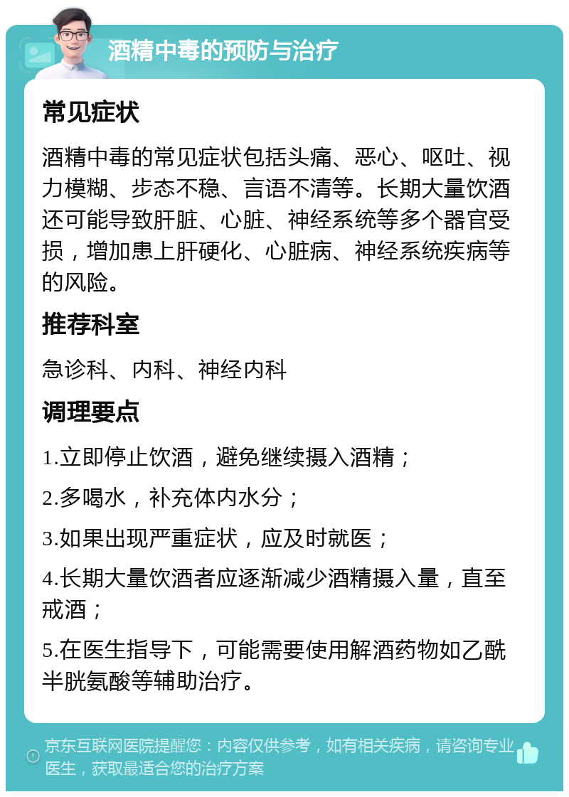 酒精中毒的预防与治疗 常见症状 酒精中毒的常见症状包括头痛、恶心、呕吐、视力模糊、步态不稳、言语不清等。长期大量饮酒还可能导致肝脏、心脏、神经系统等多个器官受损，增加患上肝硬化、心脏病、神经系统疾病等的风险。 推荐科室 急诊科、内科、神经内科 调理要点 1.立即停止饮酒，避免继续摄入酒精； 2.多喝水，补充体内水分； 3.如果出现严重症状，应及时就医； 4.长期大量饮酒者应逐渐减少酒精摄入量，直至戒酒； 5.在医生指导下，可能需要使用解酒药物如乙酰半胱氨酸等辅助治疗。