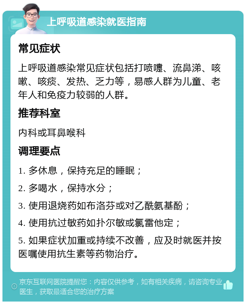 上呼吸道感染就医指南 常见症状 上呼吸道感染常见症状包括打喷嚏、流鼻涕、咳嗽、咳痰、发热、乏力等，易感人群为儿童、老年人和免疫力较弱的人群。 推荐科室 内科或耳鼻喉科 调理要点 1. 多休息，保持充足的睡眠； 2. 多喝水，保持水分； 3. 使用退烧药如布洛芬或对乙酰氨基酚； 4. 使用抗过敏药如扑尔敏或氯雷他定； 5. 如果症状加重或持续不改善，应及时就医并按医嘱使用抗生素等药物治疗。