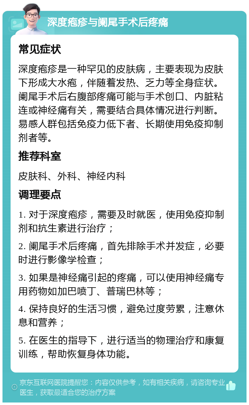 深度疱疹与阑尾手术后疼痛 常见症状 深度疱疹是一种罕见的皮肤病，主要表现为皮肤下形成大水疱，伴随着发热、乏力等全身症状。阑尾手术后右腹部疼痛可能与手术创口、内脏粘连或神经痛有关，需要结合具体情况进行判断。易感人群包括免疫力低下者、长期使用免疫抑制剂者等。 推荐科室 皮肤科、外科、神经内科 调理要点 1. 对于深度疱疹，需要及时就医，使用免疫抑制剂和抗生素进行治疗； 2. 阑尾手术后疼痛，首先排除手术并发症，必要时进行影像学检查； 3. 如果是神经痛引起的疼痛，可以使用神经痛专用药物如加巴喷丁、普瑞巴林等； 4. 保持良好的生活习惯，避免过度劳累，注意休息和营养； 5. 在医生的指导下，进行适当的物理治疗和康复训练，帮助恢复身体功能。