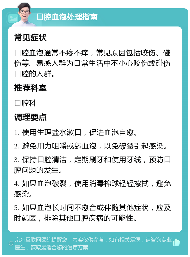 口腔血泡处理指南 常见症状 口腔血泡通常不疼不痒，常见原因包括咬伤、碰伤等。易感人群为日常生活中不小心咬伤或碰伤口腔的人群。 推荐科室 口腔科 调理要点 1. 使用生理盐水漱口，促进血泡自愈。 2. 避免用力咀嚼或舔血泡，以免破裂引起感染。 3. 保持口腔清洁，定期刷牙和使用牙线，预防口腔问题的发生。 4. 如果血泡破裂，使用消毒棉球轻轻擦拭，避免感染。 5. 如果血泡长时间不愈合或伴随其他症状，应及时就医，排除其他口腔疾病的可能性。