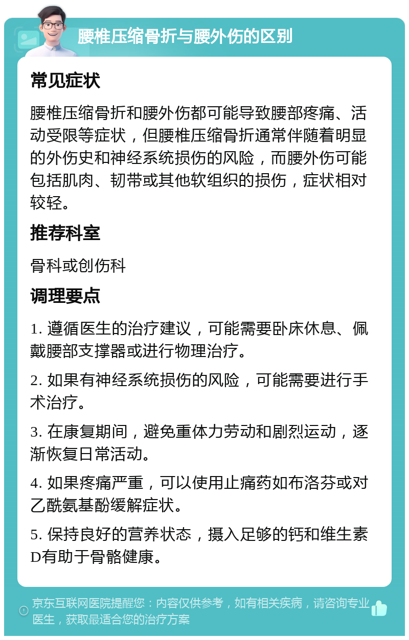 腰椎压缩骨折与腰外伤的区别 常见症状 腰椎压缩骨折和腰外伤都可能导致腰部疼痛、活动受限等症状，但腰椎压缩骨折通常伴随着明显的外伤史和神经系统损伤的风险，而腰外伤可能包括肌肉、韧带或其他软组织的损伤，症状相对较轻。 推荐科室 骨科或创伤科 调理要点 1. 遵循医生的治疗建议，可能需要卧床休息、佩戴腰部支撑器或进行物理治疗。 2. 如果有神经系统损伤的风险，可能需要进行手术治疗。 3. 在康复期间，避免重体力劳动和剧烈运动，逐渐恢复日常活动。 4. 如果疼痛严重，可以使用止痛药如布洛芬或对乙酰氨基酚缓解症状。 5. 保持良好的营养状态，摄入足够的钙和维生素D有助于骨骼健康。