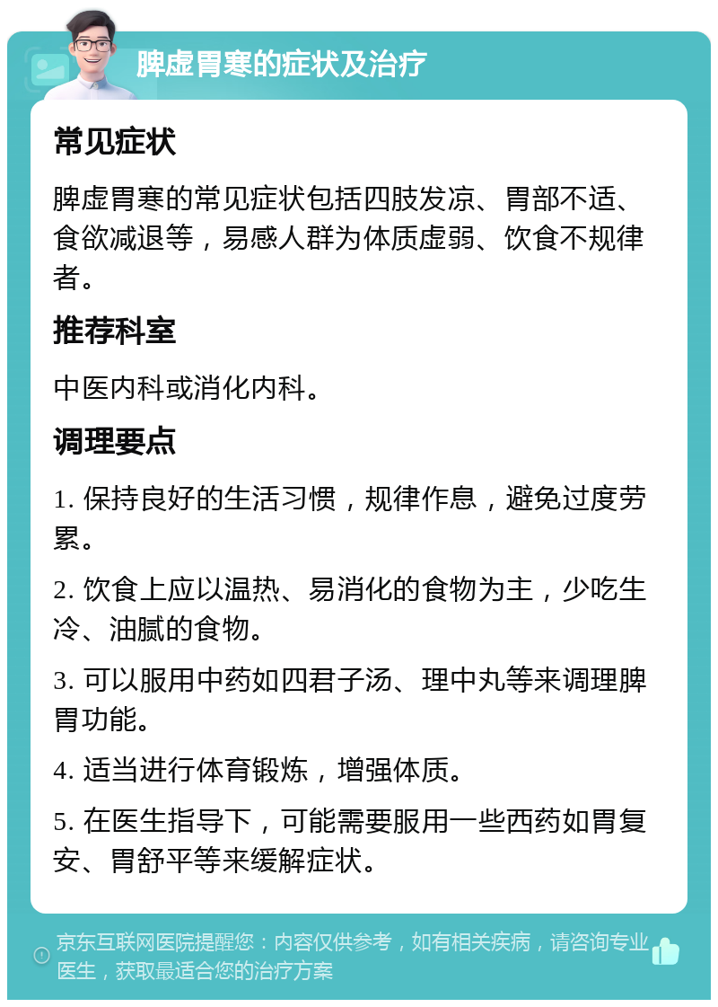 脾虚胃寒的症状及治疗 常见症状 脾虚胃寒的常见症状包括四肢发凉、胃部不适、食欲减退等，易感人群为体质虚弱、饮食不规律者。 推荐科室 中医内科或消化内科。 调理要点 1. 保持良好的生活习惯，规律作息，避免过度劳累。 2. 饮食上应以温热、易消化的食物为主，少吃生冷、油腻的食物。 3. 可以服用中药如四君子汤、理中丸等来调理脾胃功能。 4. 适当进行体育锻炼，增强体质。 5. 在医生指导下，可能需要服用一些西药如胃复安、胃舒平等来缓解症状。