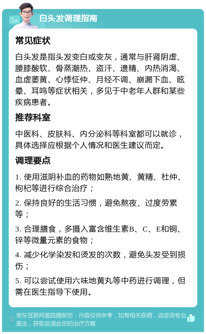 白头发调理指南 常见症状 白头发是指头发变白或变灰，通常与肝肾阴虚、腰膝酸软、骨蒸潮热、盗汗、遗精、内热消渴、血虚萎黄、心悸怔仲、月经不调、崩漏下血、眩晕、耳鸣等症状相关，多见于中老年人群和某些疾病患者。 推荐科室 中医科、皮肤科、内分泌科等科室都可以就诊，具体选择应根据个人情况和医生建议而定。 调理要点 1. 使用滋阴补血的药物如熟地黄、黄精、杜仲、枸杞等进行综合治疗； 2. 保持良好的生活习惯，避免熬夜、过度劳累等； 3. 合理膳食，多摄入富含维生素B、C、E和铜、锌等微量元素的食物； 4. 减少化学染发和烫发的次数，避免头发受到损伤； 5. 可以尝试使用六味地黄丸等中药进行调理，但需在医生指导下使用。