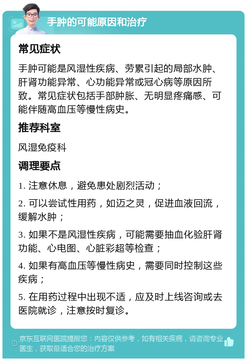 手肿的可能原因和治疗 常见症状 手肿可能是风湿性疾病、劳累引起的局部水肿、肝肾功能异常、心功能异常或冠心病等原因所致。常见症状包括手部肿胀、无明显疼痛感、可能伴随高血压等慢性病史。 推荐科室 风湿免疫科 调理要点 1. 注意休息，避免患处剧烈活动； 2. 可以尝试性用药，如迈之灵，促进血液回流，缓解水肿； 3. 如果不是风湿性疾病，可能需要抽血化验肝肾功能、心电图、心脏彩超等检查； 4. 如果有高血压等慢性病史，需要同时控制这些疾病； 5. 在用药过程中出现不适，应及时上线咨询或去医院就诊，注意按时复诊。