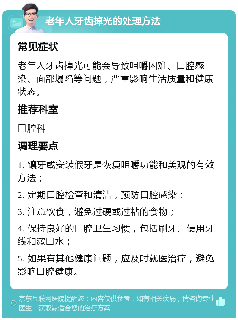 老年人牙齿掉光的处理方法 常见症状 老年人牙齿掉光可能会导致咀嚼困难、口腔感染、面部塌陷等问题，严重影响生活质量和健康状态。 推荐科室 口腔科 调理要点 1. 镶牙或安装假牙是恢复咀嚼功能和美观的有效方法； 2. 定期口腔检查和清洁，预防口腔感染； 3. 注意饮食，避免过硬或过粘的食物； 4. 保持良好的口腔卫生习惯，包括刷牙、使用牙线和漱口水； 5. 如果有其他健康问题，应及时就医治疗，避免影响口腔健康。