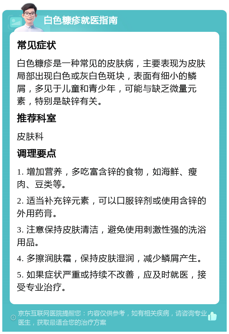 白色糠疹就医指南 常见症状 白色糠疹是一种常见的皮肤病，主要表现为皮肤局部出现白色或灰白色斑块，表面有细小的鳞屑，多见于儿童和青少年，可能与缺乏微量元素，特别是缺锌有关。 推荐科室 皮肤科 调理要点 1. 增加营养，多吃富含锌的食物，如海鲜、瘦肉、豆类等。 2. 适当补充锌元素，可以口服锌剂或使用含锌的外用药膏。 3. 注意保持皮肤清洁，避免使用刺激性强的洗浴用品。 4. 多擦润肤霜，保持皮肤湿润，减少鳞屑产生。 5. 如果症状严重或持续不改善，应及时就医，接受专业治疗。