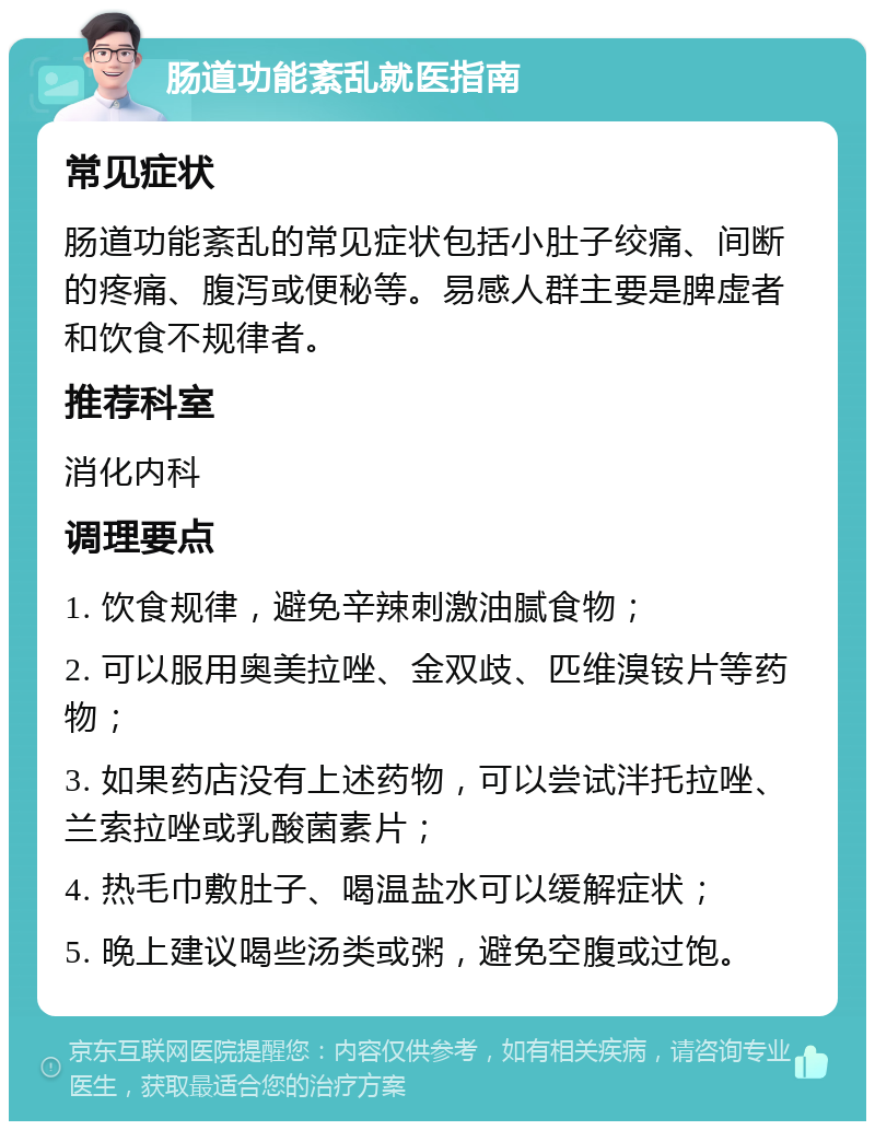 肠道功能紊乱就医指南 常见症状 肠道功能紊乱的常见症状包括小肚子绞痛、间断的疼痛、腹泻或便秘等。易感人群主要是脾虚者和饮食不规律者。 推荐科室 消化内科 调理要点 1. 饮食规律，避免辛辣刺激油腻食物； 2. 可以服用奥美拉唑、金双歧、匹维溴铵片等药物； 3. 如果药店没有上述药物，可以尝试泮托拉唑、兰索拉唑或乳酸菌素片； 4. 热毛巾敷肚子、喝温盐水可以缓解症状； 5. 晚上建议喝些汤类或粥，避免空腹或过饱。