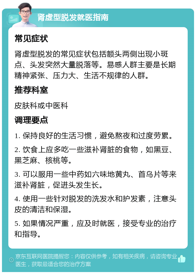 肾虚型脱发就医指南 常见症状 肾虚型脱发的常见症状包括额头两侧出现小斑点、头发突然大量脱落等。易感人群主要是长期精神紧张、压力大、生活不规律的人群。 推荐科室 皮肤科或中医科 调理要点 1. 保持良好的生活习惯，避免熬夜和过度劳累。 2. 饮食上应多吃一些滋补肾脏的食物，如黑豆、黑芝麻、核桃等。 3. 可以服用一些中药如六味地黄丸、首乌片等来滋补肾脏，促进头发生长。 4. 使用一些针对脱发的洗发水和护发素，注意头皮的清洁和保湿。 5. 如果情况严重，应及时就医，接受专业的治疗和指导。