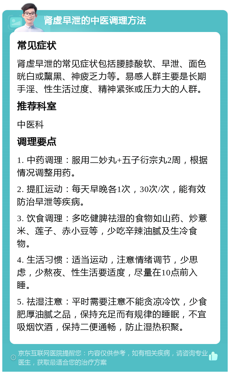 肾虚早泄的中医调理方法 常见症状 肾虚早泄的常见症状包括腰膝酸软、早泄、面色晄白或黧黑、神疲乏力等。易感人群主要是长期手淫、性生活过度、精神紧张或压力大的人群。 推荐科室 中医科 调理要点 1. 中药调理：服用二妙丸+五子衍宗丸2周，根据情况调整用药。 2. 提肛运动：每天早晚各1次，30次/次，能有效防治早泄等疾病。 3. 饮食调理：多吃健脾祛湿的食物如山药、炒薏米、莲子、赤小豆等，少吃辛辣油腻及生冷食物。 4. 生活习惯：适当运动，注意情绪调节，少思虑，少熬夜、性生活要适度，尽量在10点前入睡。 5. 祛湿注意：平时需要注意不能贪凉冷饮，少食肥厚油腻之品，保持充足而有规律的睡眠，不宜吸烟饮酒，保持二便通畅，防止湿热积聚。