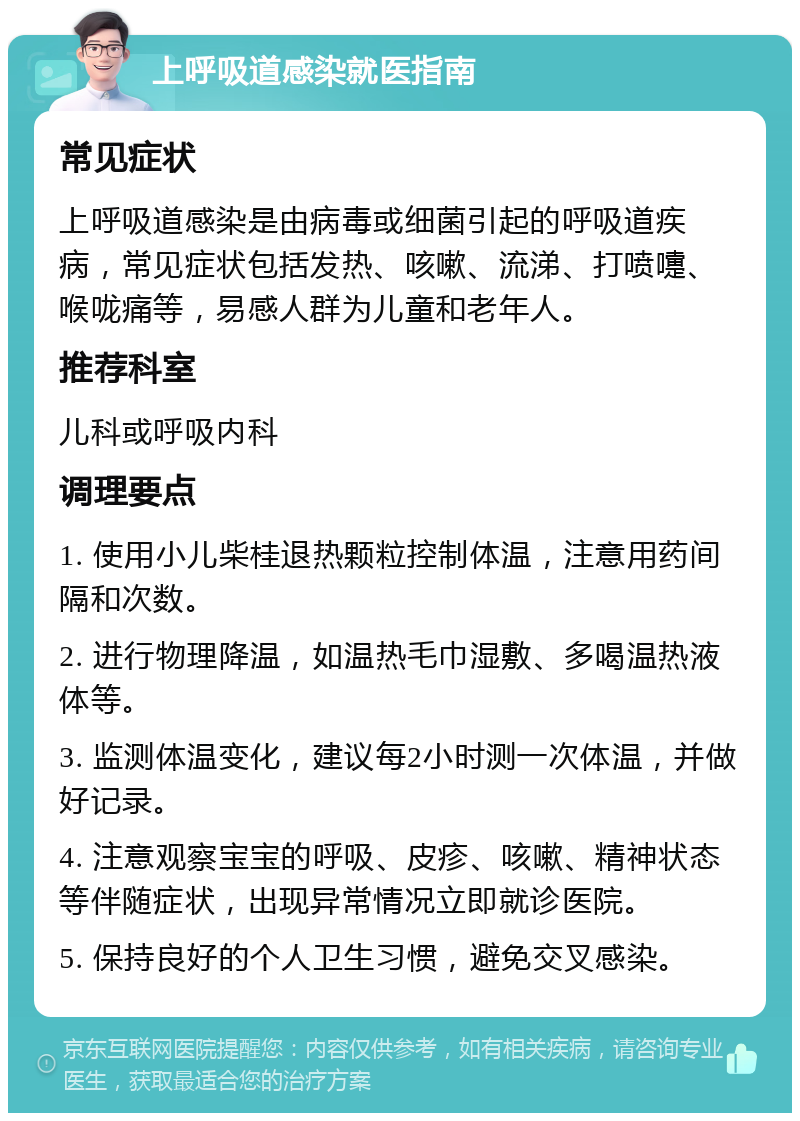 上呼吸道感染就医指南 常见症状 上呼吸道感染是由病毒或细菌引起的呼吸道疾病，常见症状包括发热、咳嗽、流涕、打喷嚏、喉咙痛等，易感人群为儿童和老年人。 推荐科室 儿科或呼吸内科 调理要点 1. 使用小儿柴桂退热颗粒控制体温，注意用药间隔和次数。 2. 进行物理降温，如温热毛巾湿敷、多喝温热液体等。 3. 监测体温变化，建议每2小时测一次体温，并做好记录。 4. 注意观察宝宝的呼吸、皮疹、咳嗽、精神状态等伴随症状，出现异常情况立即就诊医院。 5. 保持良好的个人卫生习惯，避免交叉感染。