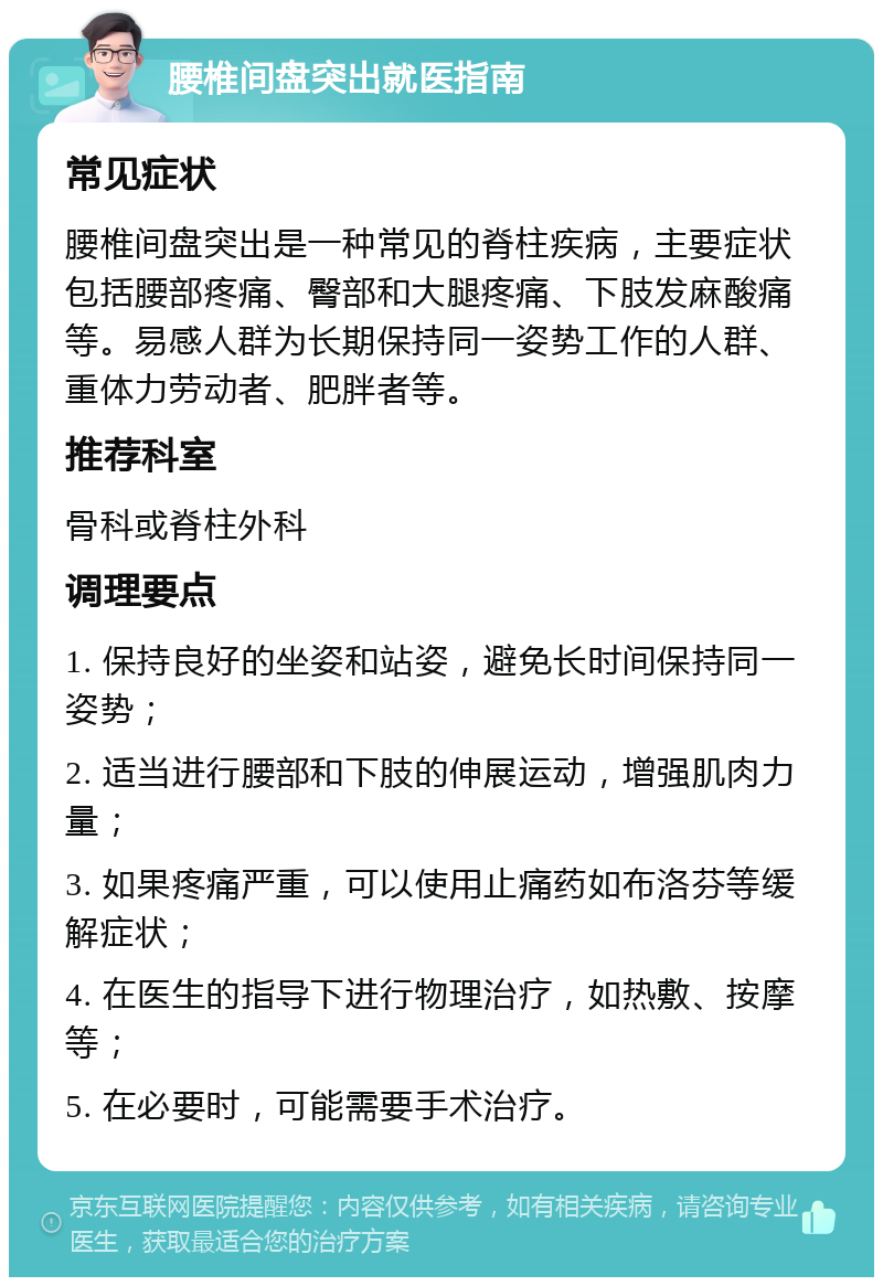 腰椎间盘突出就医指南 常见症状 腰椎间盘突出是一种常见的脊柱疾病，主要症状包括腰部疼痛、臀部和大腿疼痛、下肢发麻酸痛等。易感人群为长期保持同一姿势工作的人群、重体力劳动者、肥胖者等。 推荐科室 骨科或脊柱外科 调理要点 1. 保持良好的坐姿和站姿，避免长时间保持同一姿势； 2. 适当进行腰部和下肢的伸展运动，增强肌肉力量； 3. 如果疼痛严重，可以使用止痛药如布洛芬等缓解症状； 4. 在医生的指导下进行物理治疗，如热敷、按摩等； 5. 在必要时，可能需要手术治疗。