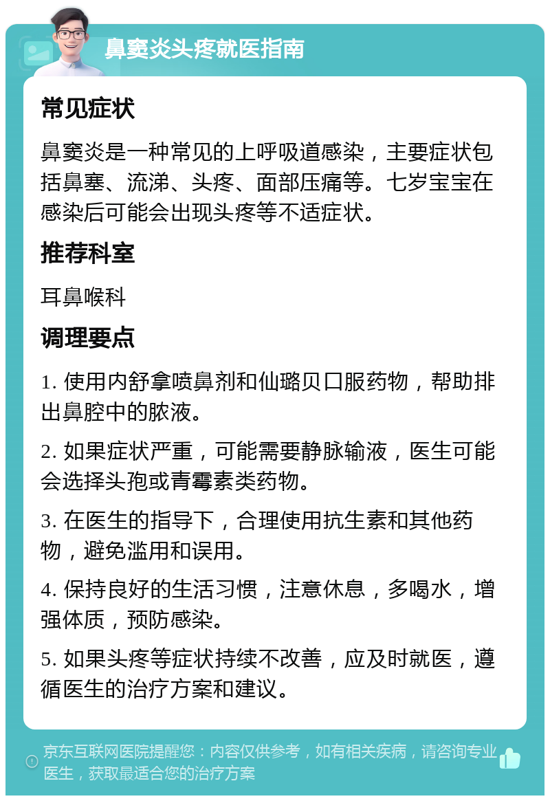 鼻窦炎头疼就医指南 常见症状 鼻窦炎是一种常见的上呼吸道感染，主要症状包括鼻塞、流涕、头疼、面部压痛等。七岁宝宝在感染后可能会出现头疼等不适症状。 推荐科室 耳鼻喉科 调理要点 1. 使用内舒拿喷鼻剂和仙璐贝口服药物，帮助排出鼻腔中的脓液。 2. 如果症状严重，可能需要静脉输液，医生可能会选择头孢或青霉素类药物。 3. 在医生的指导下，合理使用抗生素和其他药物，避免滥用和误用。 4. 保持良好的生活习惯，注意休息，多喝水，增强体质，预防感染。 5. 如果头疼等症状持续不改善，应及时就医，遵循医生的治疗方案和建议。