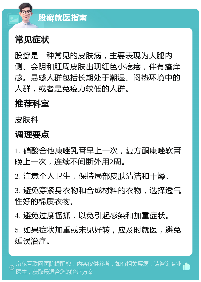 股癣就医指南 常见症状 股癣是一种常见的皮肤病，主要表现为大腿内侧、会阴和肛周皮肤出现红色小疙瘩，伴有瘙痒感。易感人群包括长期处于潮湿、闷热环境中的人群，或者是免疫力较低的人群。 推荐科室 皮肤科 调理要点 1. 硝酸舍他康唑乳膏早上一次，复方酮康唑软膏晚上一次，连续不间断外用2周。 2. 注意个人卫生，保持局部皮肤清洁和干燥。 3. 避免穿紧身衣物和合成材料的衣物，选择透气性好的棉质衣物。 4. 避免过度搔抓，以免引起感染和加重症状。 5. 如果症状加重或未见好转，应及时就医，避免延误治疗。