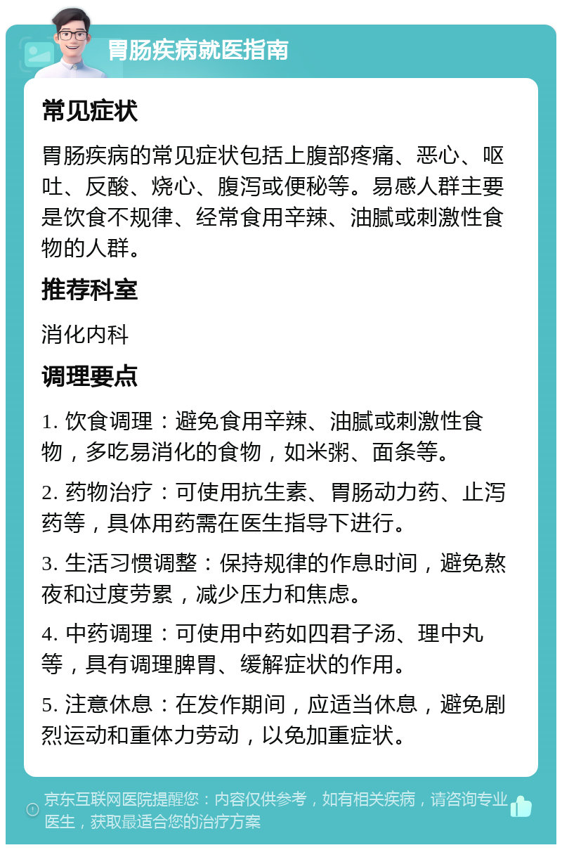 胃肠疾病就医指南 常见症状 胃肠疾病的常见症状包括上腹部疼痛、恶心、呕吐、反酸、烧心、腹泻或便秘等。易感人群主要是饮食不规律、经常食用辛辣、油腻或刺激性食物的人群。 推荐科室 消化内科 调理要点 1. 饮食调理：避免食用辛辣、油腻或刺激性食物，多吃易消化的食物，如米粥、面条等。 2. 药物治疗：可使用抗生素、胃肠动力药、止泻药等，具体用药需在医生指导下进行。 3. 生活习惯调整：保持规律的作息时间，避免熬夜和过度劳累，减少压力和焦虑。 4. 中药调理：可使用中药如四君子汤、理中丸等，具有调理脾胃、缓解症状的作用。 5. 注意休息：在发作期间，应适当休息，避免剧烈运动和重体力劳动，以免加重症状。