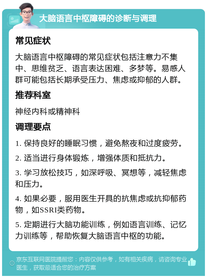 大脑语言中枢障碍的诊断与调理 常见症状 大脑语言中枢障碍的常见症状包括注意力不集中、思维贫乏、语言表达困难、多梦等。易感人群可能包括长期承受压力、焦虑或抑郁的人群。 推荐科室 神经内科或精神科 调理要点 1. 保持良好的睡眠习惯，避免熬夜和过度疲劳。 2. 适当进行身体锻炼，增强体质和抵抗力。 3. 学习放松技巧，如深呼吸、冥想等，减轻焦虑和压力。 4. 如果必要，服用医生开具的抗焦虑或抗抑郁药物，如SSRI类药物。 5. 定期进行大脑功能训练，例如语言训练、记忆力训练等，帮助恢复大脑语言中枢的功能。