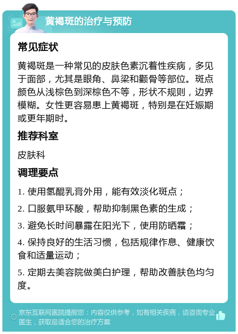 黄褐斑的治疗与预防 常见症状 黄褐斑是一种常见的皮肤色素沉着性疾病，多见于面部，尤其是眼角、鼻梁和颧骨等部位。斑点颜色从浅棕色到深棕色不等，形状不规则，边界模糊。女性更容易患上黄褐斑，特别是在妊娠期或更年期时。 推荐科室 皮肤科 调理要点 1. 使用氢醌乳膏外用，能有效淡化斑点； 2. 口服氨甲环酸，帮助抑制黑色素的生成； 3. 避免长时间暴露在阳光下，使用防晒霜； 4. 保持良好的生活习惯，包括规律作息、健康饮食和适量运动； 5. 定期去美容院做美白护理，帮助改善肤色均匀度。