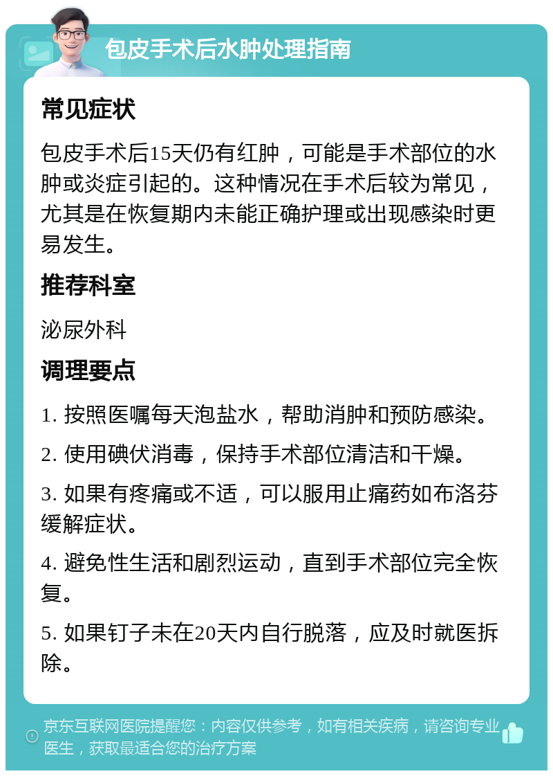 包皮手术后水肿处理指南 常见症状 包皮手术后15天仍有红肿，可能是手术部位的水肿或炎症引起的。这种情况在手术后较为常见，尤其是在恢复期内未能正确护理或出现感染时更易发生。 推荐科室 泌尿外科 调理要点 1. 按照医嘱每天泡盐水，帮助消肿和预防感染。 2. 使用碘伏消毒，保持手术部位清洁和干燥。 3. 如果有疼痛或不适，可以服用止痛药如布洛芬缓解症状。 4. 避免性生活和剧烈运动，直到手术部位完全恢复。 5. 如果钉子未在20天内自行脱落，应及时就医拆除。