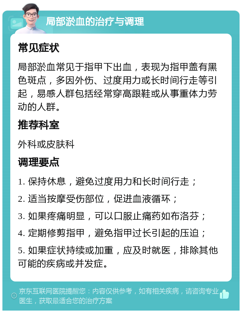 局部淤血的治疗与调理 常见症状 局部淤血常见于指甲下出血，表现为指甲盖有黑色斑点，多因外伤、过度用力或长时间行走等引起，易感人群包括经常穿高跟鞋或从事重体力劳动的人群。 推荐科室 外科或皮肤科 调理要点 1. 保持休息，避免过度用力和长时间行走； 2. 适当按摩受伤部位，促进血液循环； 3. 如果疼痛明显，可以口服止痛药如布洛芬； 4. 定期修剪指甲，避免指甲过长引起的压迫； 5. 如果症状持续或加重，应及时就医，排除其他可能的疾病或并发症。