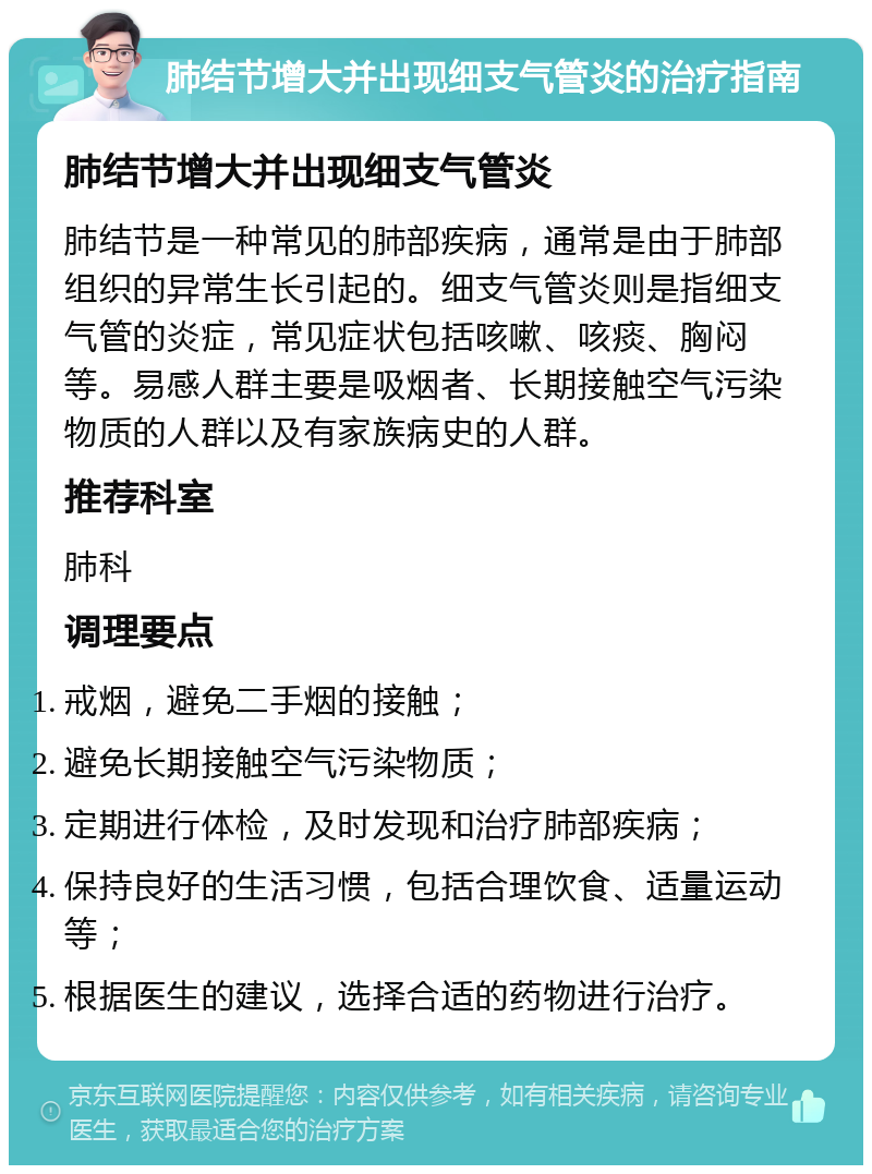 肺结节增大并出现细支气管炎的治疗指南 肺结节增大并出现细支气管炎 肺结节是一种常见的肺部疾病，通常是由于肺部组织的异常生长引起的。细支气管炎则是指细支气管的炎症，常见症状包括咳嗽、咳痰、胸闷等。易感人群主要是吸烟者、长期接触空气污染物质的人群以及有家族病史的人群。 推荐科室 肺科 调理要点 戒烟，避免二手烟的接触； 避免长期接触空气污染物质； 定期进行体检，及时发现和治疗肺部疾病； 保持良好的生活习惯，包括合理饮食、适量运动等； 根据医生的建议，选择合适的药物进行治疗。