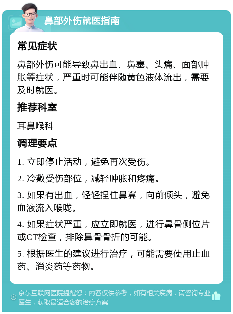 鼻部外伤就医指南 常见症状 鼻部外伤可能导致鼻出血、鼻塞、头痛、面部肿胀等症状，严重时可能伴随黄色液体流出，需要及时就医。 推荐科室 耳鼻喉科 调理要点 1. 立即停止活动，避免再次受伤。 2. 冷敷受伤部位，减轻肿胀和疼痛。 3. 如果有出血，轻轻捏住鼻翼，向前倾头，避免血液流入喉咙。 4. 如果症状严重，应立即就医，进行鼻骨侧位片或CT检查，排除鼻骨骨折的可能。 5. 根据医生的建议进行治疗，可能需要使用止血药、消炎药等药物。