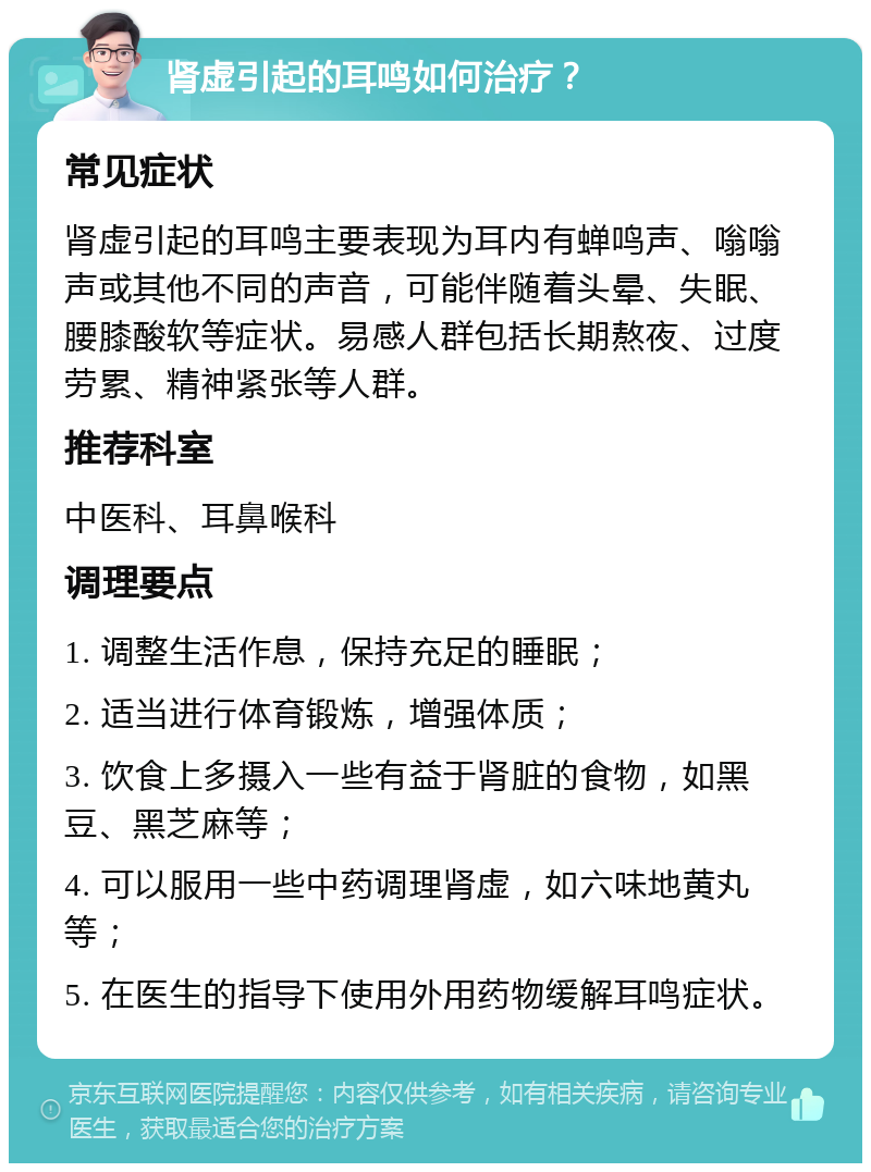 肾虚引起的耳鸣如何治疗？ 常见症状 肾虚引起的耳鸣主要表现为耳内有蝉鸣声、嗡嗡声或其他不同的声音，可能伴随着头晕、失眠、腰膝酸软等症状。易感人群包括长期熬夜、过度劳累、精神紧张等人群。 推荐科室 中医科、耳鼻喉科 调理要点 1. 调整生活作息，保持充足的睡眠； 2. 适当进行体育锻炼，增强体质； 3. 饮食上多摄入一些有益于肾脏的食物，如黑豆、黑芝麻等； 4. 可以服用一些中药调理肾虚，如六味地黄丸等； 5. 在医生的指导下使用外用药物缓解耳鸣症状。