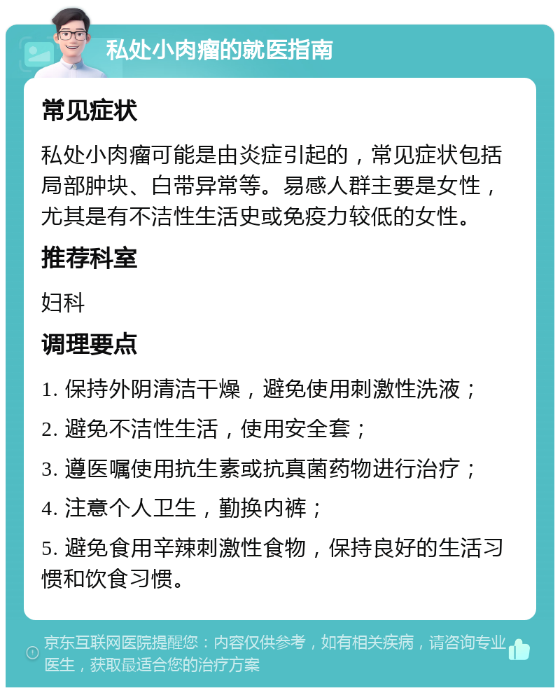 私处小肉瘤的就医指南 常见症状 私处小肉瘤可能是由炎症引起的，常见症状包括局部肿块、白带异常等。易感人群主要是女性，尤其是有不洁性生活史或免疫力较低的女性。 推荐科室 妇科 调理要点 1. 保持外阴清洁干燥，避免使用刺激性洗液； 2. 避免不洁性生活，使用安全套； 3. 遵医嘱使用抗生素或抗真菌药物进行治疗； 4. 注意个人卫生，勤换内裤； 5. 避免食用辛辣刺激性食物，保持良好的生活习惯和饮食习惯。