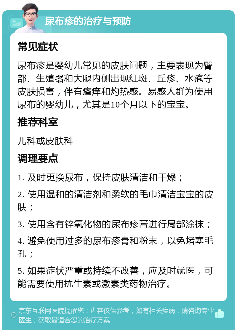 尿布疹的治疗与预防 常见症状 尿布疹是婴幼儿常见的皮肤问题，主要表现为臀部、生殖器和大腿内侧出现红斑、丘疹、水疱等皮肤损害，伴有瘙痒和灼热感。易感人群为使用尿布的婴幼儿，尤其是10个月以下的宝宝。 推荐科室 儿科或皮肤科 调理要点 1. 及时更换尿布，保持皮肤清洁和干燥； 2. 使用温和的清洁剂和柔软的毛巾清洁宝宝的皮肤； 3. 使用含有锌氧化物的尿布疹膏进行局部涂抹； 4. 避免使用过多的尿布疹膏和粉末，以免堵塞毛孔； 5. 如果症状严重或持续不改善，应及时就医，可能需要使用抗生素或激素类药物治疗。