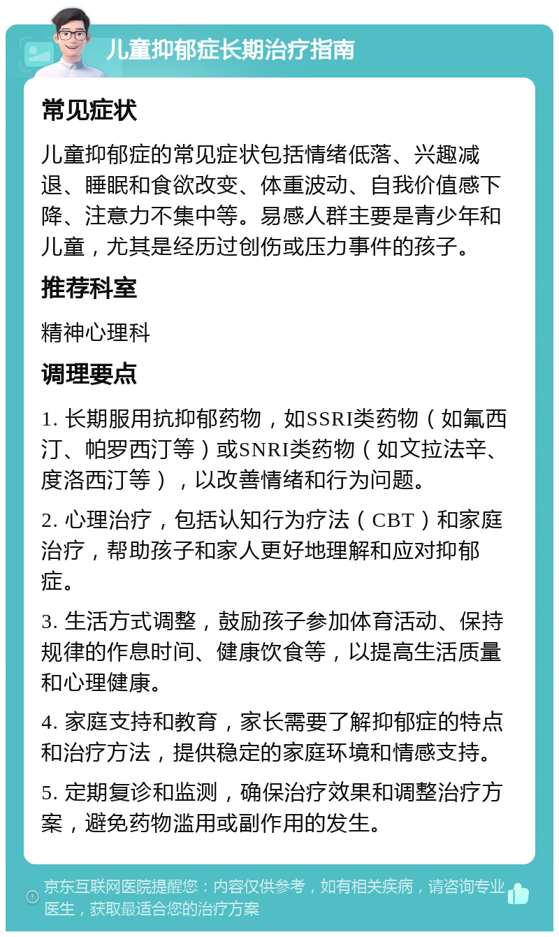 儿童抑郁症长期治疗指南 常见症状 儿童抑郁症的常见症状包括情绪低落、兴趣减退、睡眠和食欲改变、体重波动、自我价值感下降、注意力不集中等。易感人群主要是青少年和儿童，尤其是经历过创伤或压力事件的孩子。 推荐科室 精神心理科 调理要点 1. 长期服用抗抑郁药物，如SSRI类药物（如氟西汀、帕罗西汀等）或SNRI类药物（如文拉法辛、度洛西汀等），以改善情绪和行为问题。 2. 心理治疗，包括认知行为疗法（CBT）和家庭治疗，帮助孩子和家人更好地理解和应对抑郁症。 3. 生活方式调整，鼓励孩子参加体育活动、保持规律的作息时间、健康饮食等，以提高生活质量和心理健康。 4. 家庭支持和教育，家长需要了解抑郁症的特点和治疗方法，提供稳定的家庭环境和情感支持。 5. 定期复诊和监测，确保治疗效果和调整治疗方案，避免药物滥用或副作用的发生。