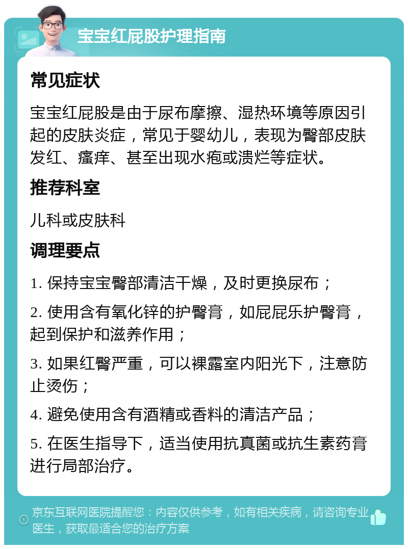 宝宝红屁股护理指南 常见症状 宝宝红屁股是由于尿布摩擦、湿热环境等原因引起的皮肤炎症，常见于婴幼儿，表现为臀部皮肤发红、瘙痒、甚至出现水疱或溃烂等症状。 推荐科室 儿科或皮肤科 调理要点 1. 保持宝宝臀部清洁干燥，及时更换尿布； 2. 使用含有氧化锌的护臀膏，如屁屁乐护臀膏，起到保护和滋养作用； 3. 如果红臀严重，可以裸露室内阳光下，注意防止烫伤； 4. 避免使用含有酒精或香料的清洁产品； 5. 在医生指导下，适当使用抗真菌或抗生素药膏进行局部治疗。