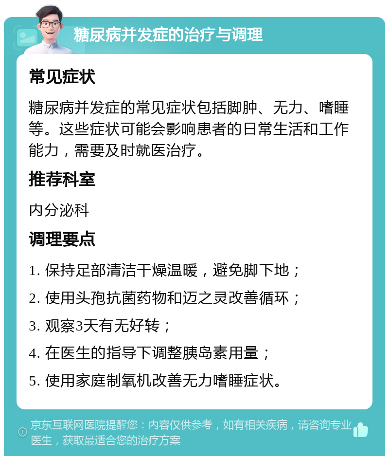 糖尿病并发症的治疗与调理 常见症状 糖尿病并发症的常见症状包括脚肿、无力、嗜睡等。这些症状可能会影响患者的日常生活和工作能力，需要及时就医治疗。 推荐科室 内分泌科 调理要点 1. 保持足部清洁干燥温暖，避免脚下地； 2. 使用头孢抗菌药物和迈之灵改善循环； 3. 观察3天有无好转； 4. 在医生的指导下调整胰岛素用量； 5. 使用家庭制氧机改善无力嗜睡症状。