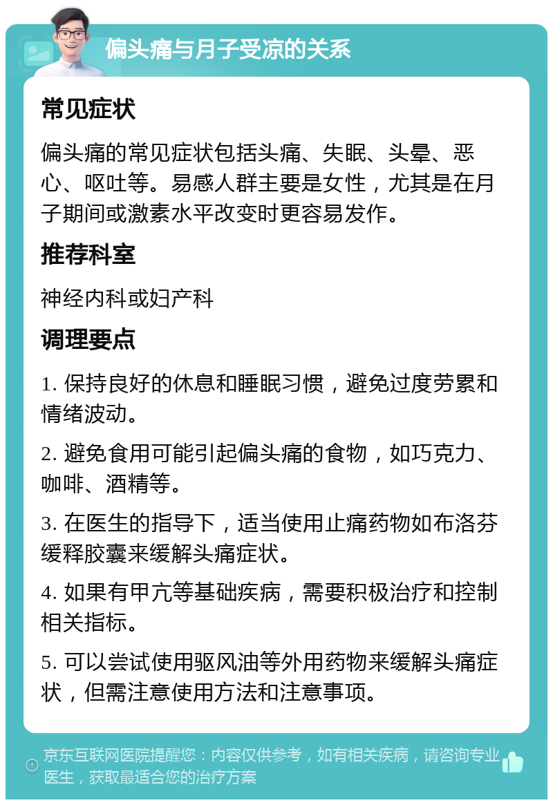 偏头痛与月子受凉的关系 常见症状 偏头痛的常见症状包括头痛、失眠、头晕、恶心、呕吐等。易感人群主要是女性，尤其是在月子期间或激素水平改变时更容易发作。 推荐科室 神经内科或妇产科 调理要点 1. 保持良好的休息和睡眠习惯，避免过度劳累和情绪波动。 2. 避免食用可能引起偏头痛的食物，如巧克力、咖啡、酒精等。 3. 在医生的指导下，适当使用止痛药物如布洛芬缓释胶囊来缓解头痛症状。 4. 如果有甲亢等基础疾病，需要积极治疗和控制相关指标。 5. 可以尝试使用驱风油等外用药物来缓解头痛症状，但需注意使用方法和注意事项。