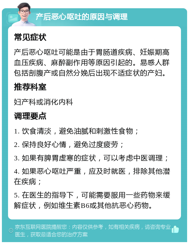 产后恶心呕吐的原因与调理 常见症状 产后恶心呕吐可能是由于胃肠道疾病、妊娠期高血压疾病、麻醉副作用等原因引起的。易感人群包括剖腹产或自然分娩后出现不适症状的产妇。 推荐科室 妇产科或消化内科 调理要点 1. 饮食清淡，避免油腻和刺激性食物； 2. 保持良好心情，避免过度疲劳； 3. 如果有脾胃虚寒的症状，可以考虑中医调理； 4. 如果恶心呕吐严重，应及时就医，排除其他潜在疾病； 5. 在医生的指导下，可能需要服用一些药物来缓解症状，例如维生素B6或其他抗恶心药物。