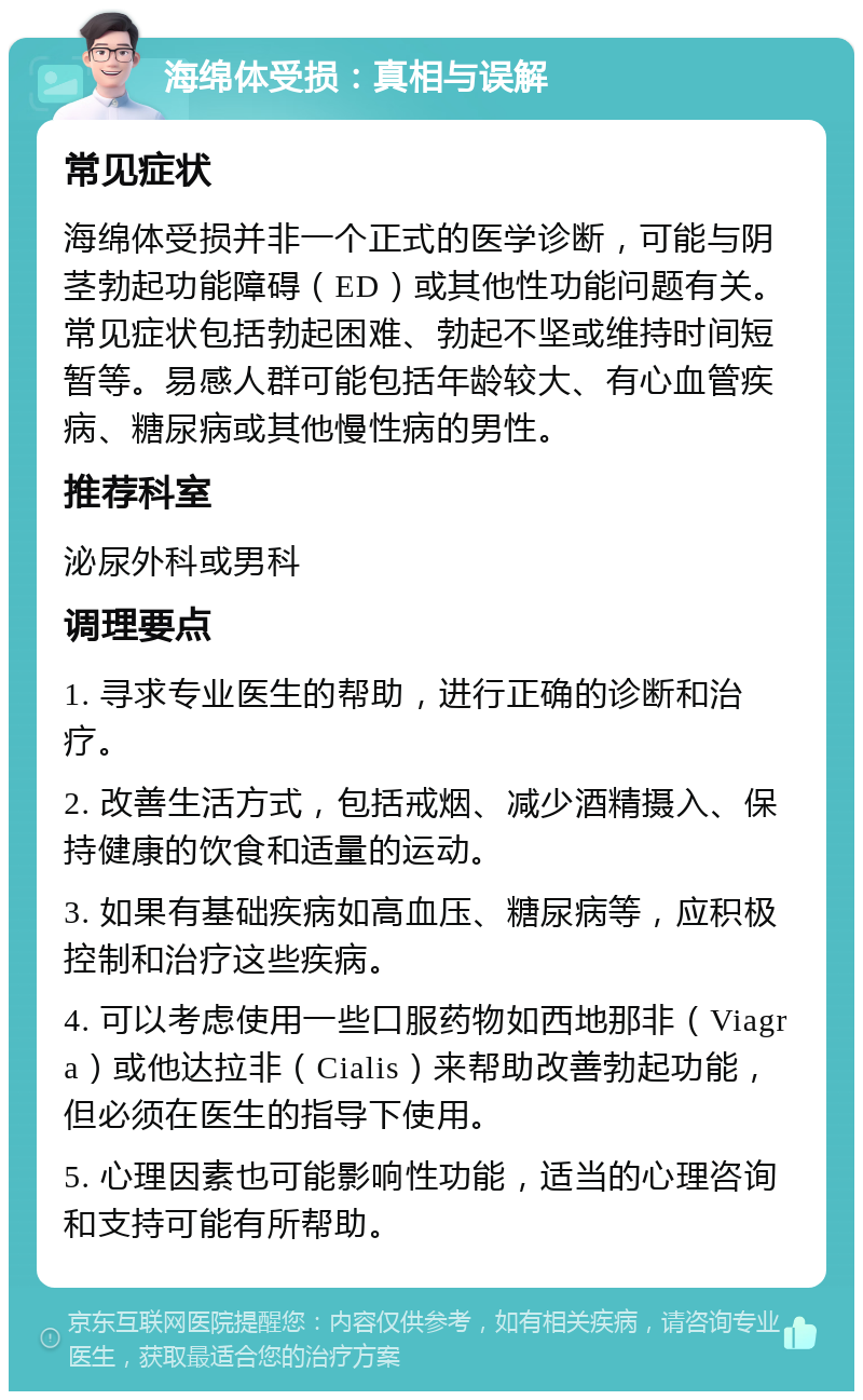 海绵体受损：真相与误解 常见症状 海绵体受损并非一个正式的医学诊断，可能与阴茎勃起功能障碍（ED）或其他性功能问题有关。常见症状包括勃起困难、勃起不坚或维持时间短暂等。易感人群可能包括年龄较大、有心血管疾病、糖尿病或其他慢性病的男性。 推荐科室 泌尿外科或男科 调理要点 1. 寻求专业医生的帮助，进行正确的诊断和治疗。 2. 改善生活方式，包括戒烟、减少酒精摄入、保持健康的饮食和适量的运动。 3. 如果有基础疾病如高血压、糖尿病等，应积极控制和治疗这些疾病。 4. 可以考虑使用一些口服药物如西地那非（Viagra）或他达拉非（Cialis）来帮助改善勃起功能，但必须在医生的指导下使用。 5. 心理因素也可能影响性功能，适当的心理咨询和支持可能有所帮助。