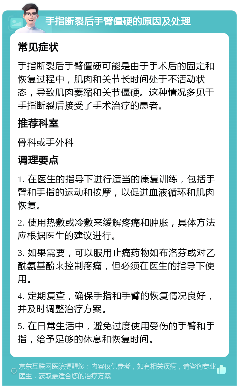 手指断裂后手臂僵硬的原因及处理 常见症状 手指断裂后手臂僵硬可能是由于手术后的固定和恢复过程中，肌肉和关节长时间处于不活动状态，导致肌肉萎缩和关节僵硬。这种情况多见于手指断裂后接受了手术治疗的患者。 推荐科室 骨科或手外科 调理要点 1. 在医生的指导下进行适当的康复训练，包括手臂和手指的运动和按摩，以促进血液循环和肌肉恢复。 2. 使用热敷或冷敷来缓解疼痛和肿胀，具体方法应根据医生的建议进行。 3. 如果需要，可以服用止痛药物如布洛芬或对乙酰氨基酚来控制疼痛，但必须在医生的指导下使用。 4. 定期复查，确保手指和手臂的恢复情况良好，并及时调整治疗方案。 5. 在日常生活中，避免过度使用受伤的手臂和手指，给予足够的休息和恢复时间。