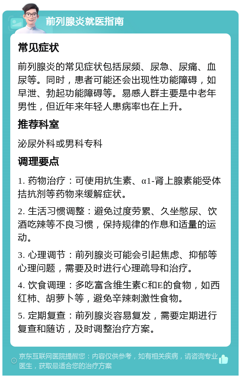 前列腺炎就医指南 常见症状 前列腺炎的常见症状包括尿频、尿急、尿痛、血尿等。同时，患者可能还会出现性功能障碍，如早泄、勃起功能障碍等。易感人群主要是中老年男性，但近年来年轻人患病率也在上升。 推荐科室 泌尿外科或男科专科 调理要点 1. 药物治疗：可使用抗生素、α1-肾上腺素能受体拮抗剂等药物来缓解症状。 2. 生活习惯调整：避免过度劳累、久坐憋尿、饮酒吃辣等不良习惯，保持规律的作息和适量的运动。 3. 心理调节：前列腺炎可能会引起焦虑、抑郁等心理问题，需要及时进行心理疏导和治疗。 4. 饮食调理：多吃富含维生素C和E的食物，如西红柿、胡萝卜等，避免辛辣刺激性食物。 5. 定期复查：前列腺炎容易复发，需要定期进行复查和随访，及时调整治疗方案。