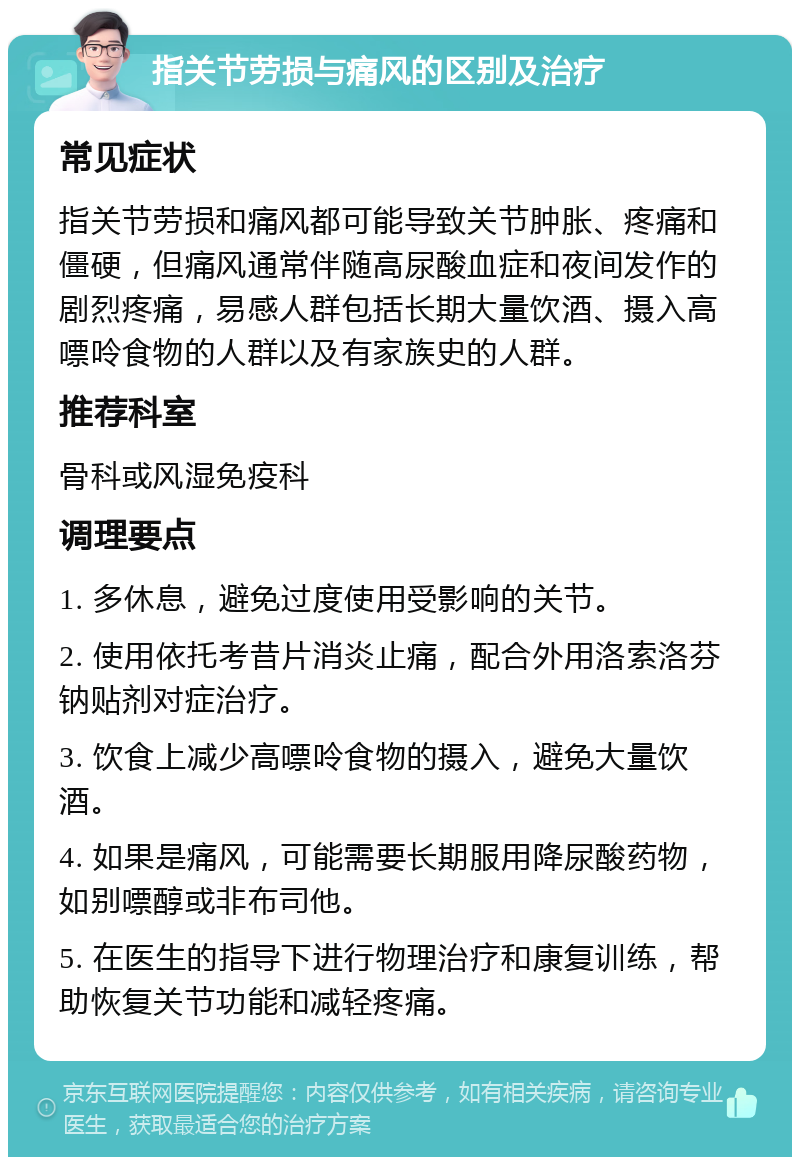 指关节劳损与痛风的区别及治疗 常见症状 指关节劳损和痛风都可能导致关节肿胀、疼痛和僵硬，但痛风通常伴随高尿酸血症和夜间发作的剧烈疼痛，易感人群包括长期大量饮酒、摄入高嘌呤食物的人群以及有家族史的人群。 推荐科室 骨科或风湿免疫科 调理要点 1. 多休息，避免过度使用受影响的关节。 2. 使用依托考昔片消炎止痛，配合外用洛索洛芬钠贴剂对症治疗。 3. 饮食上减少高嘌呤食物的摄入，避免大量饮酒。 4. 如果是痛风，可能需要长期服用降尿酸药物，如别嘌醇或非布司他。 5. 在医生的指导下进行物理治疗和康复训练，帮助恢复关节功能和减轻疼痛。