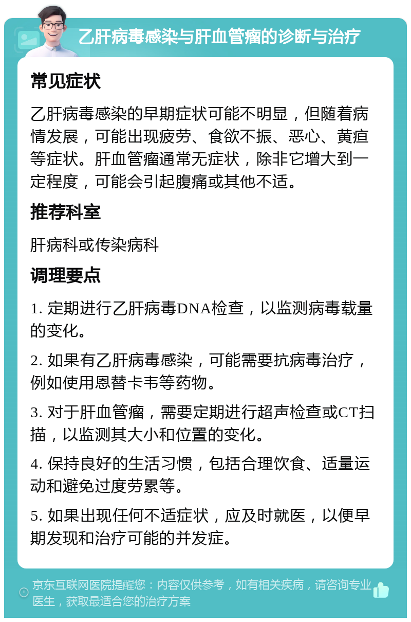 乙肝病毒感染与肝血管瘤的诊断与治疗 常见症状 乙肝病毒感染的早期症状可能不明显，但随着病情发展，可能出现疲劳、食欲不振、恶心、黄疸等症状。肝血管瘤通常无症状，除非它增大到一定程度，可能会引起腹痛或其他不适。 推荐科室 肝病科或传染病科 调理要点 1. 定期进行乙肝病毒DNA检查，以监测病毒载量的变化。 2. 如果有乙肝病毒感染，可能需要抗病毒治疗，例如使用恩替卡韦等药物。 3. 对于肝血管瘤，需要定期进行超声检查或CT扫描，以监测其大小和位置的变化。 4. 保持良好的生活习惯，包括合理饮食、适量运动和避免过度劳累等。 5. 如果出现任何不适症状，应及时就医，以便早期发现和治疗可能的并发症。