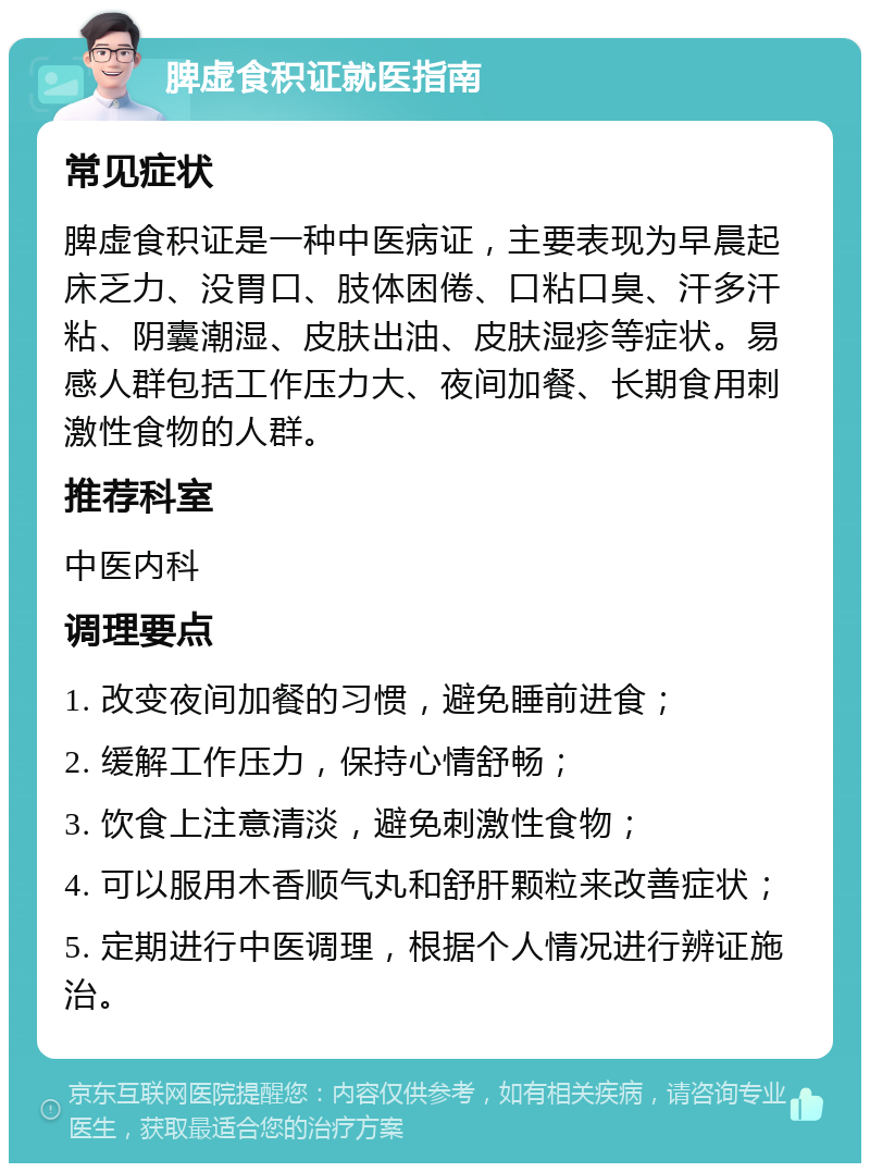 脾虚食积证就医指南 常见症状 脾虚食积证是一种中医病证，主要表现为早晨起床乏力、没胃口、肢体困倦、口粘口臭、汗多汗粘、阴囊潮湿、皮肤出油、皮肤湿疹等症状。易感人群包括工作压力大、夜间加餐、长期食用刺激性食物的人群。 推荐科室 中医内科 调理要点 1. 改变夜间加餐的习惯，避免睡前进食； 2. 缓解工作压力，保持心情舒畅； 3. 饮食上注意清淡，避免刺激性食物； 4. 可以服用木香顺气丸和舒肝颗粒来改善症状； 5. 定期进行中医调理，根据个人情况进行辨证施治。