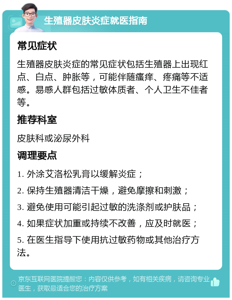 生殖器皮肤炎症就医指南 常见症状 生殖器皮肤炎症的常见症状包括生殖器上出现红点、白点、肿胀等，可能伴随瘙痒、疼痛等不适感。易感人群包括过敏体质者、个人卫生不佳者等。 推荐科室 皮肤科或泌尿外科 调理要点 1. 外涂艾洛松乳膏以缓解炎症； 2. 保持生殖器清洁干燥，避免摩擦和刺激； 3. 避免使用可能引起过敏的洗涤剂或护肤品； 4. 如果症状加重或持续不改善，应及时就医； 5. 在医生指导下使用抗过敏药物或其他治疗方法。